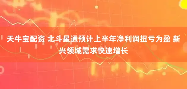 天牛宝配资 北斗星通预计上半年净利润扭亏为盈 新兴领域需求快速增长