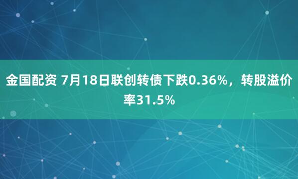 金国配资 7月18日联创转债下跌0.36%，转股溢价率31.5%