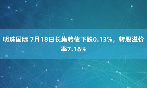 明珠国际 7月18日长集转债下跌0.13%，转股溢价率7.16%