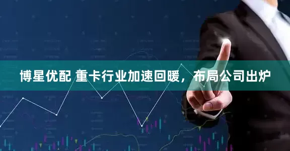 博星优配 重卡行业加速回暖，布局公司出炉
