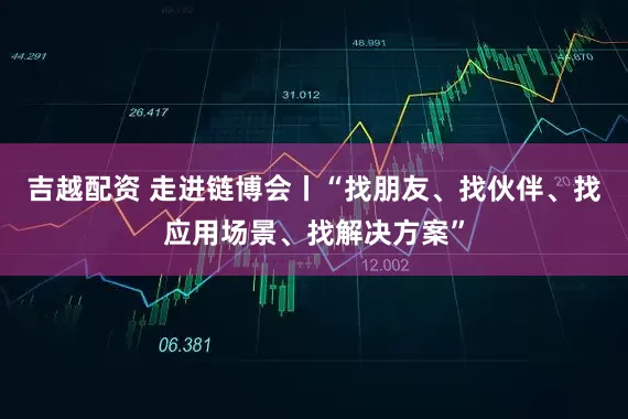 吉越配资 走进链博会丨“找朋友、找伙伴、找应用场景、找解决方案”