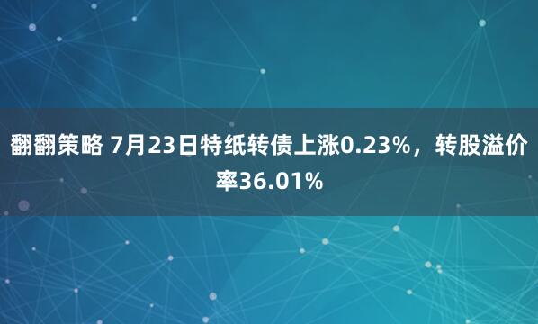 翻翻策略 7月23日特纸转债上涨0.23%，转股溢价率36.01%