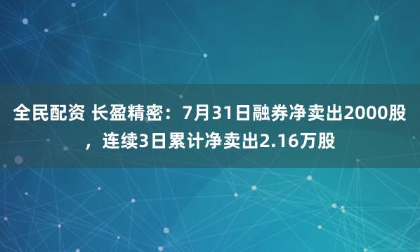 全民配资 长盈精密：7月31日融券净卖出2000股，连续3日累计净卖出2.16万股