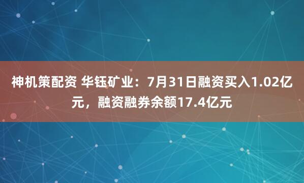 神机策配资 华钰矿业：7月31日融资买入1.02亿元，融资融券余额17.4亿元