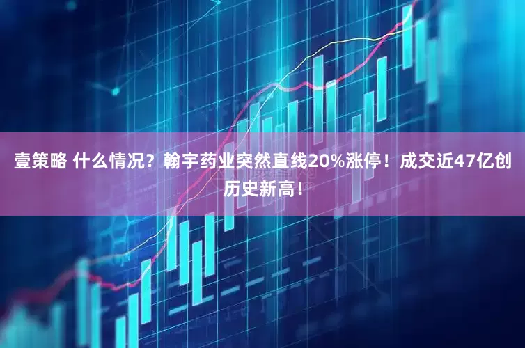 壹策略 什么情况？翰宇药业突然直线20%涨停！成交近47亿创历史新高！