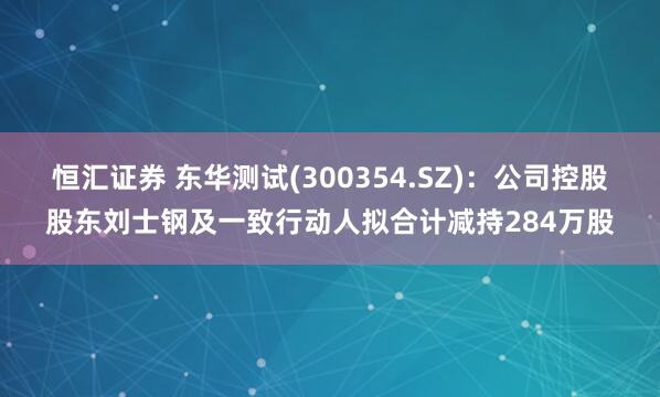 恒汇证券 东华测试(300354.SZ)：公司控股股东刘士钢及一致行动人拟合计减持284万股