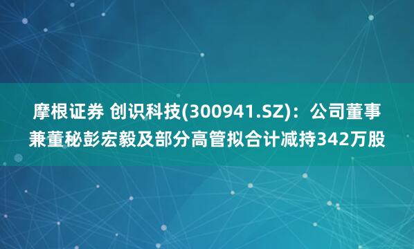 摩根证券 创识科技(300941.SZ)：公司董事兼董秘彭宏毅及部分高管拟合计减持342万股