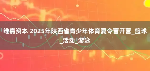 维嘉资本 2025年陕西省青少年体育夏令营开营_篮球_活动_游泳