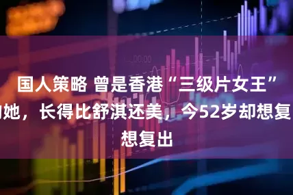 国人策略 曾是香港“三级片女王”的她，长得比舒淇还美，今52岁却想复出