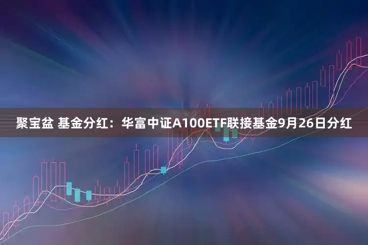 聚宝盆 基金分红：华富中证A100ETF联接基金9月26日分红