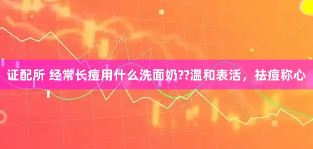 证配所 经常长痘用什么洗面奶??温和表活，祛痘称心