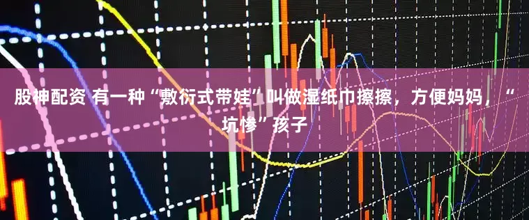 股神配资 有一种“敷衍式带娃”叫做湿纸巾擦擦，方便妈妈，“坑惨”孩子