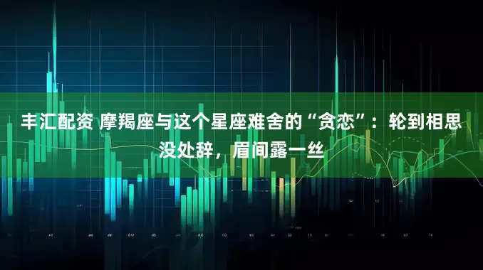 丰汇配资 摩羯座与这个星座难舍的“贪恋”：轮到相思没处辞，眉间露一丝