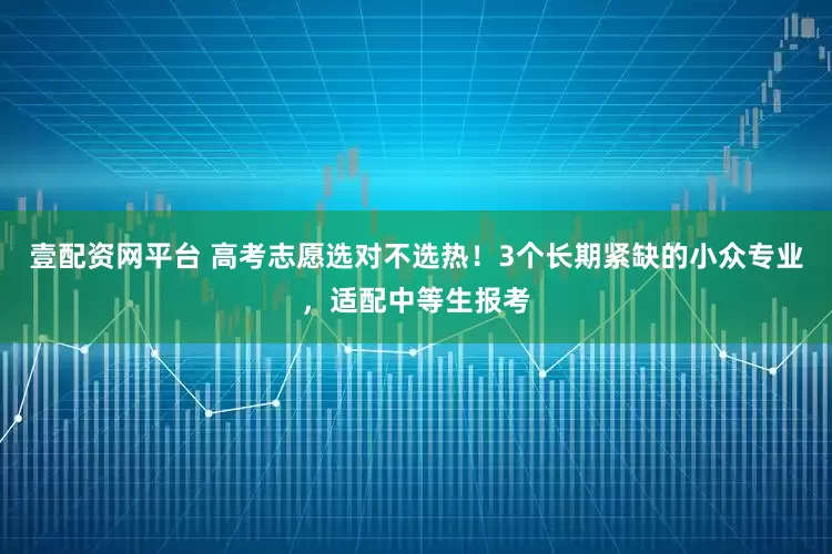 壹配资网平台 高考志愿选对不选热！3个长期紧缺的小众专业，适配中等生报考