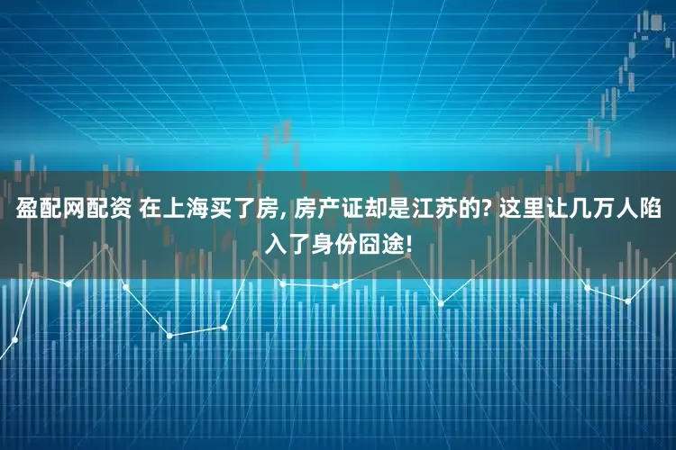 盈配网配资 在上海买了房, 房产证却是江苏的? 这里让几万人陷入了身份囧途!
