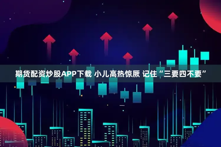 期货配资炒股APP下载 小儿高热惊厥 记住“三要四不要”