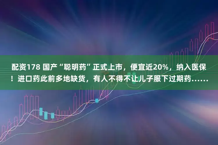 配资178 国产“聪明药”正式上市，便宜近20%，纳入医保！进口药此前多地缺货，有人不得不让儿子服下过期药……