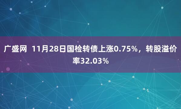 广盛网  11月28日国检转债上涨0.75%，转股溢价率32.03%